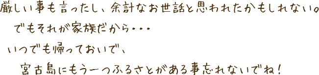 厳しい事も言ったし、余計なお世話と思われたかもしれない。でもそれが家族だから…いつでも帰っておいで、宮古島にもう一つふるさとがある事忘れないでね!